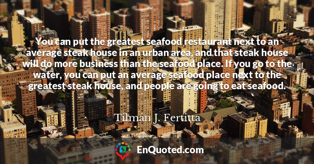 You can put the greatest seafood restaurant next to an average steak house in an urban area, and that steak house will do more business than the seafood place. If you go to the water, you can put an average seafood place next to the greatest steak house, and people are going to eat seafood.