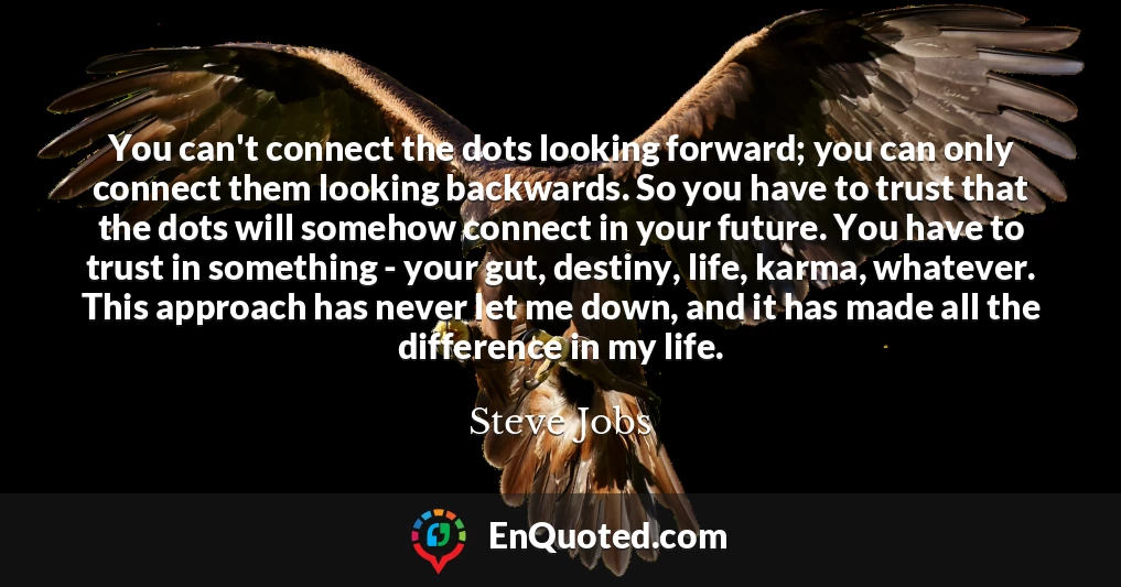 You can't connect the dots looking forward; you can only connect them looking backwards. So you have to trust that the dots will somehow connect in your future. You have to trust in something - your gut, destiny, life, karma, whatever. This approach has never let me down, and it has made all the difference in my life.