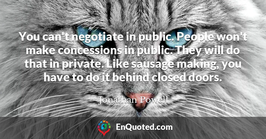 You can't negotiate in public. People won't make concessions in public. They will do that in private. Like sausage making, you have to do it behind closed doors.