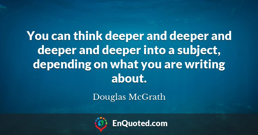 You can think deeper and deeper and deeper and deeper into a subject, depending on what you are writing about.