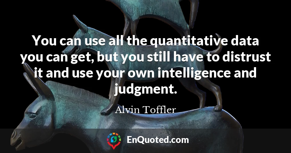 You can use all the quantitative data you can get, but you still have to distrust it and use your own intelligence and judgment.