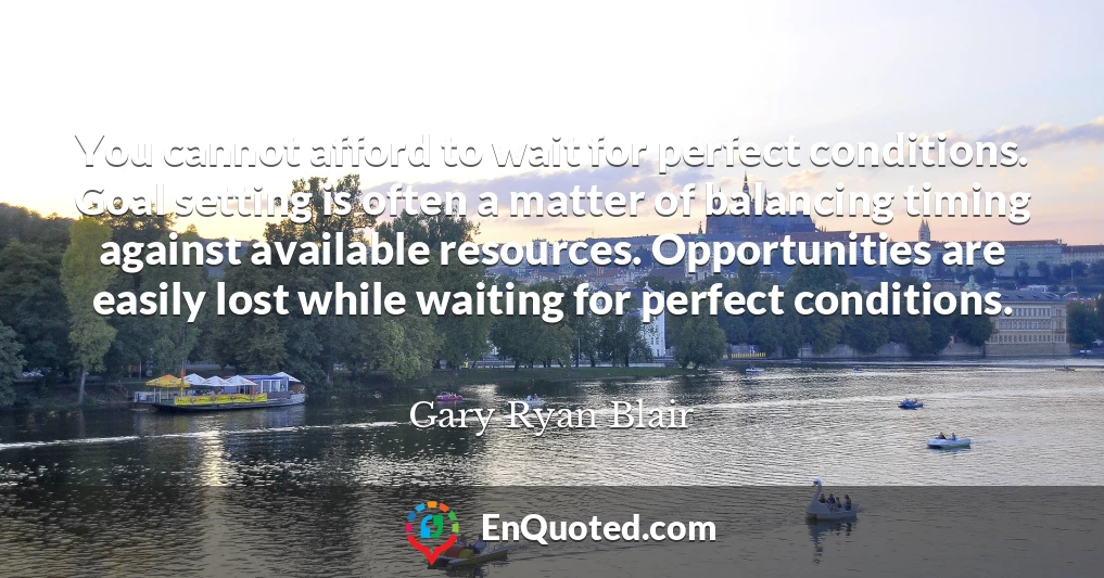 You cannot afford to wait for perfect conditions. Goal setting is often a matter of balancing timing against available resources. Opportunities are easily lost while waiting for perfect conditions.