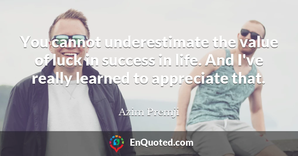 You cannot underestimate the value of luck in success in life. And I've really learned to appreciate that.