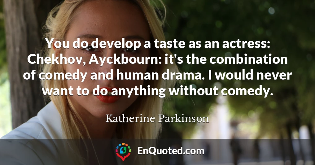 You do develop a taste as an actress: Chekhov, Ayckbourn: it's the combination of comedy and human drama. I would never want to do anything without comedy.
