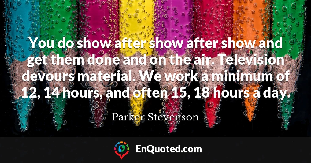You do show after show after show and get them done and on the air. Television devours material. We work a minimum of 12, 14 hours, and often 15, 18 hours a day.