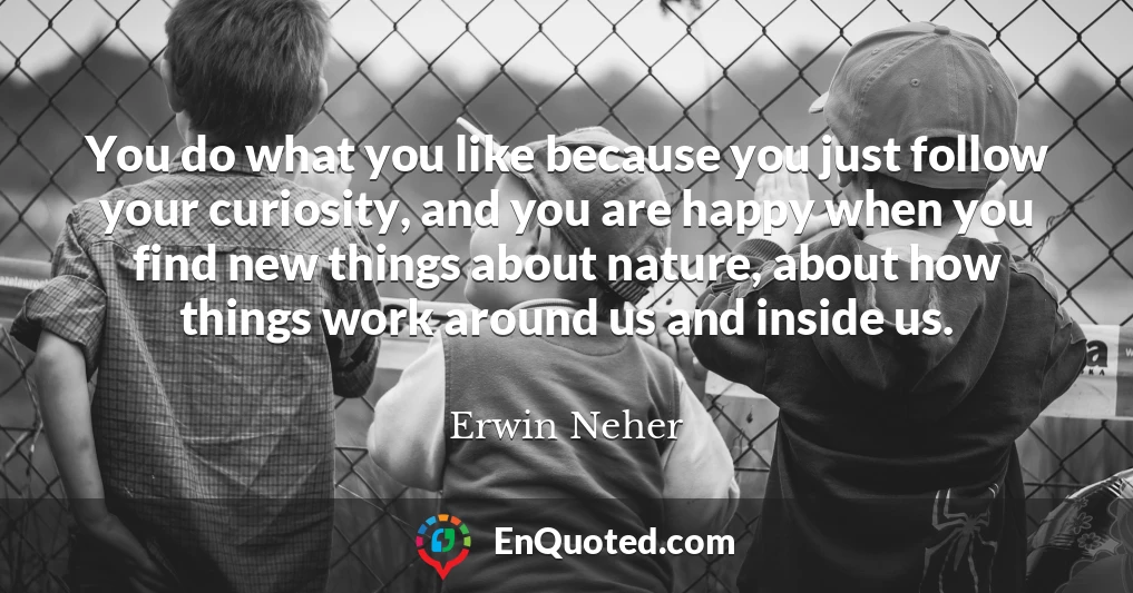 You do what you like because you just follow your curiosity, and you are happy when you find new things about nature, about how things work around us and inside us.
