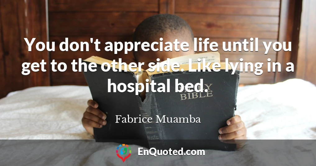 You don't appreciate life until you get to the other side. Like lying in a hospital bed.