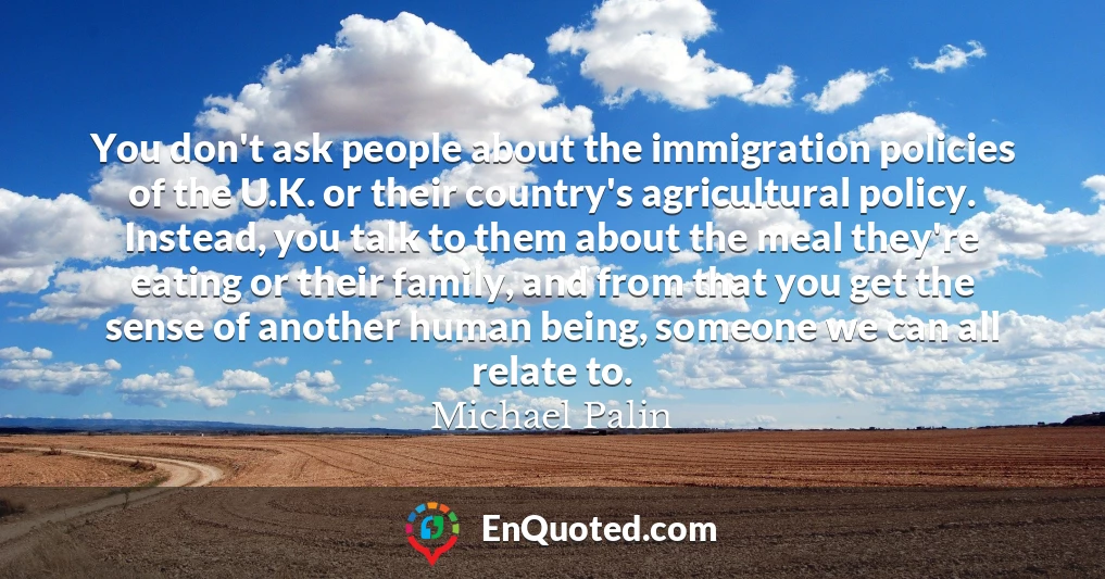 You don't ask people about the immigration policies of the U.K. or their country's agricultural policy. Instead, you talk to them about the meal they're eating or their family, and from that you get the sense of another human being, someone we can all relate to.
