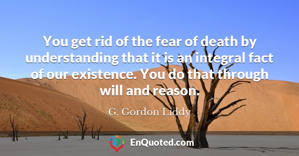 You get rid of the fear of death by understanding that it is an integral fact of our existence. You do that through will and reason.