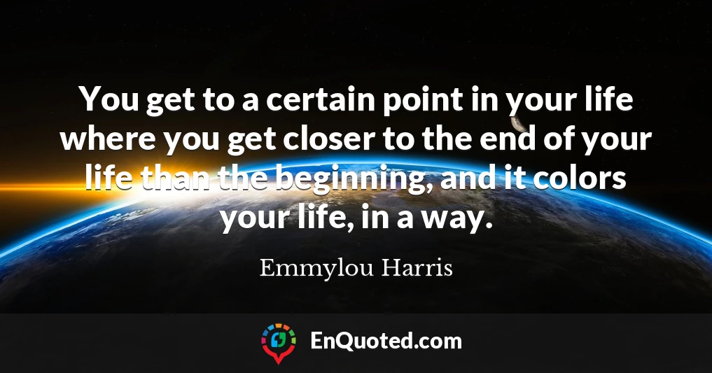 You get to a certain point in your life where you get closer to the end of your life than the beginning, and it colors your life, in a way.