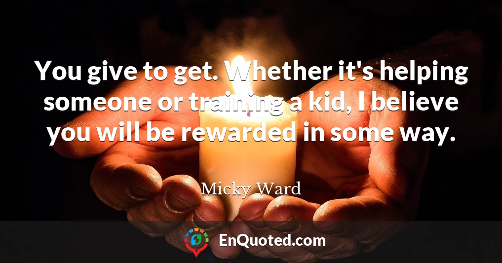 You give to get. Whether it's helping someone or training a kid, I believe you will be rewarded in some way.