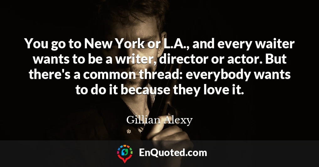 You go to New York or L.A., and every waiter wants to be a writer, director or actor. But there's a common thread: everybody wants to do it because they love it.