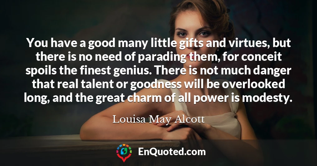 You have a good many little gifts and virtues, but there is no need of parading them, for conceit spoils the finest genius. There is not much danger that real talent or goodness will be overlooked long, and the great charm of all power is modesty.