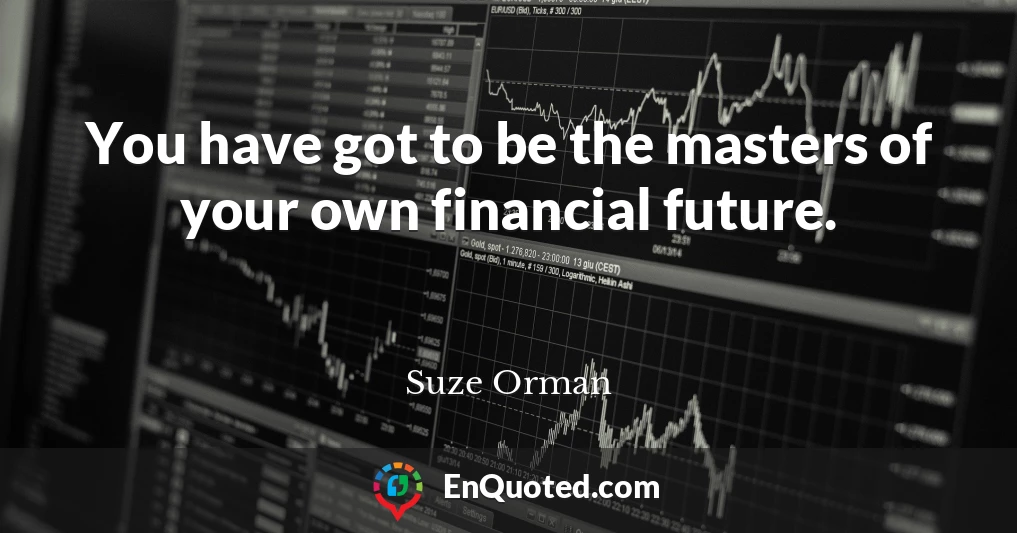 You have got to be the masters of your own financial future.