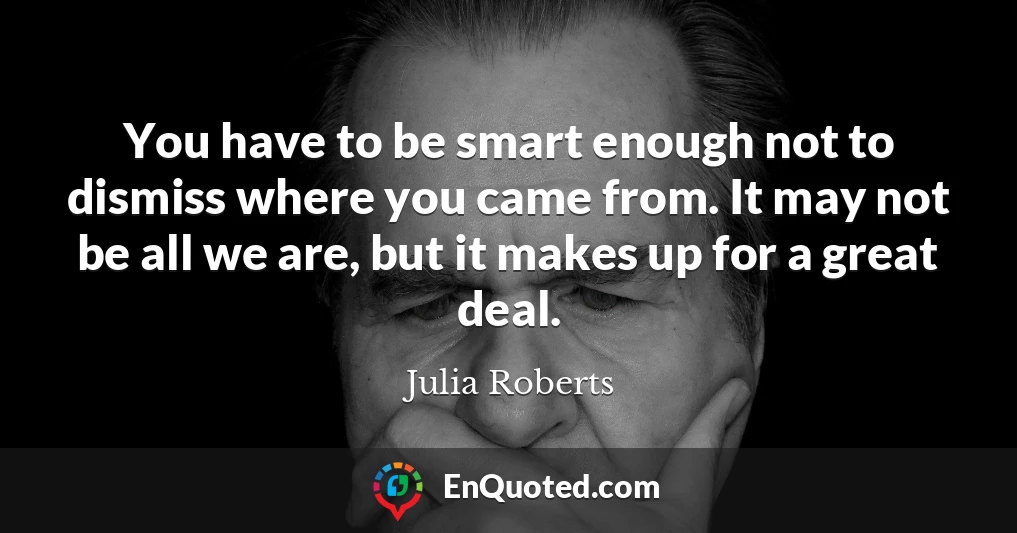 You have to be smart enough not to dismiss where you came from. It may not be all we are, but it makes up for a great deal.