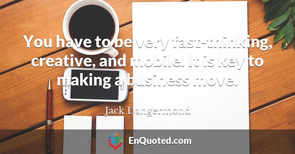 You have to be very fast-thinking, creative, and mobile. It is key to making a business move.