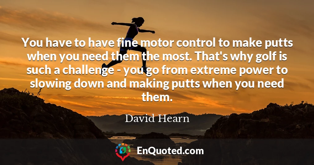 You have to have fine motor control to make putts when you need them the most. That's why golf is such a challenge - you go from extreme power to slowing down and making putts when you need them.