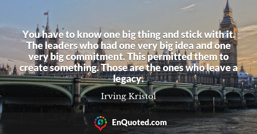 You have to know one big thing and stick with it. The leaders who had one very big idea and one very big commitment. This permitted them to create something. Those are the ones who leave a legacy.