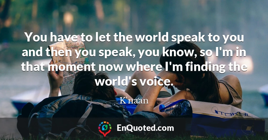 You have to let the world speak to you and then you speak, you know, so I'm in that moment now where I'm finding the world's voice.
