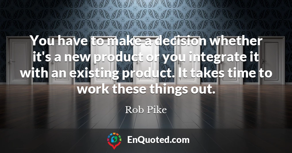 You have to make a decision whether it's a new product or you integrate it with an existing product. It takes time to work these things out.