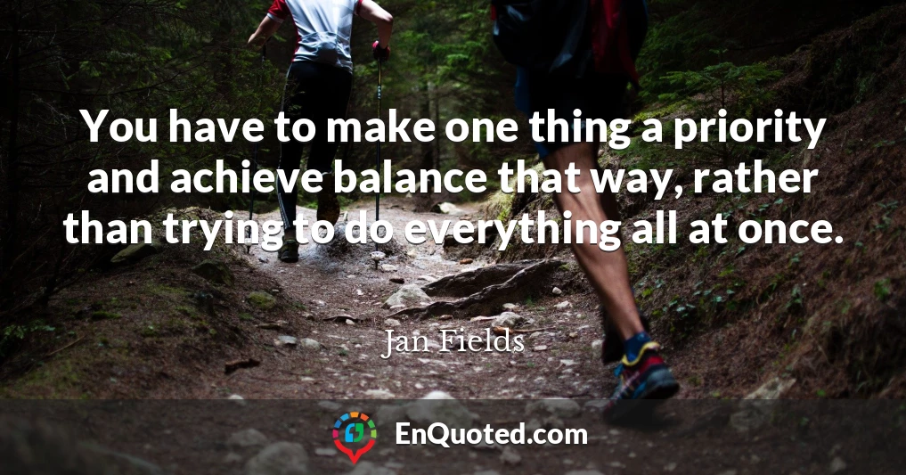 You have to make one thing a priority and achieve balance that way, rather than trying to do everything all at once.