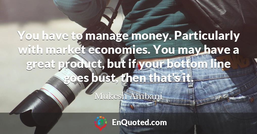 You have to manage money. Particularly with market economies. You may have a great product, but if your bottom line goes bust, then that's it.