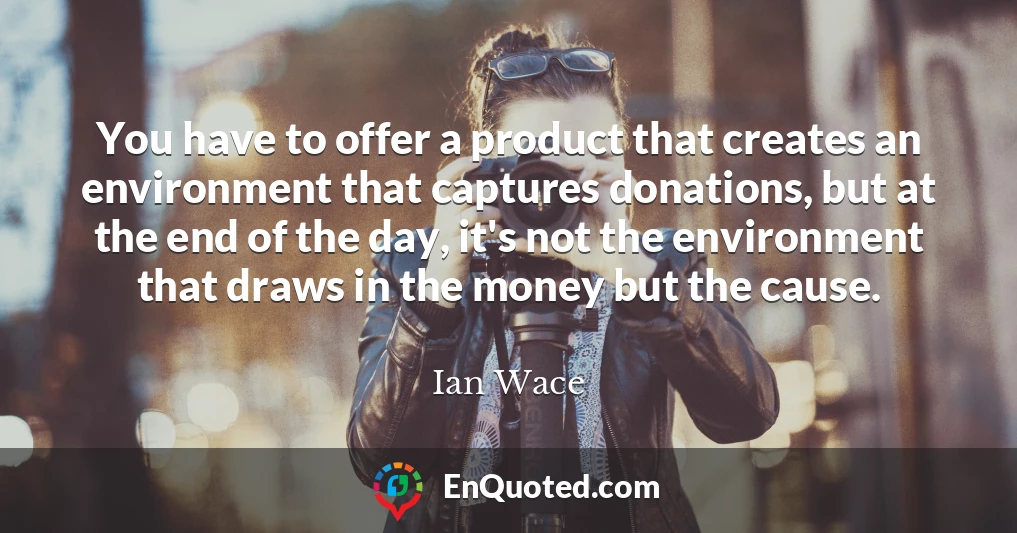 You have to offer a product that creates an environment that captures donations, but at the end of the day, it's not the environment that draws in the money but the cause.