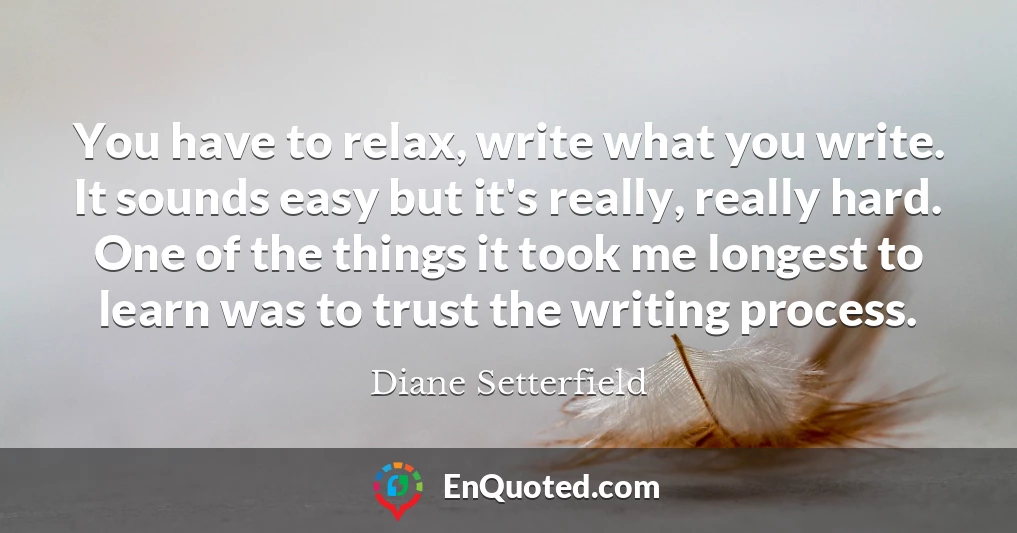 You have to relax, write what you write. It sounds easy but it's really, really hard. One of the things it took me longest to learn was to trust the writing process.