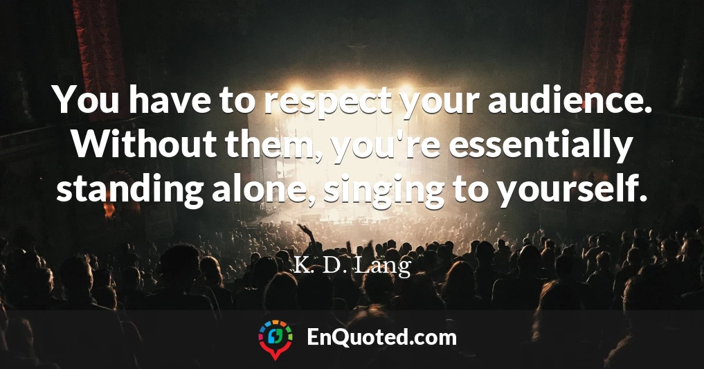 You have to respect your audience. Without them, you're essentially standing alone, singing to yourself.