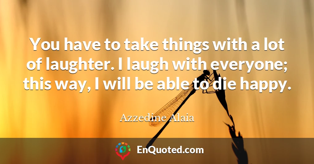You have to take things with a lot of laughter. I laugh with everyone; this way, I will be able to die happy.