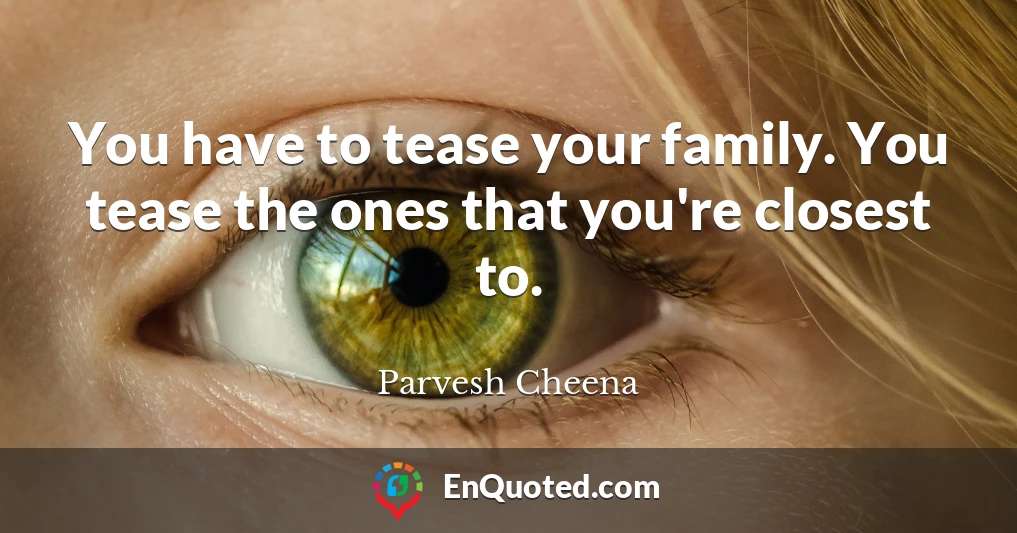 You have to tease your family. You tease the ones that you're closest to.