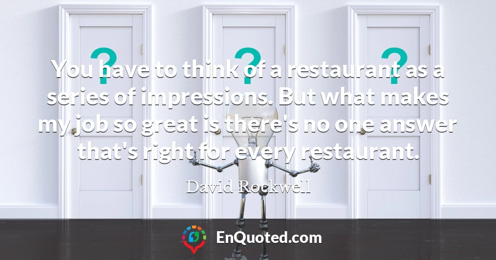 You have to think of a restaurant as a series of impressions. But what makes my job so great is there's no one answer that's right for every restaurant.