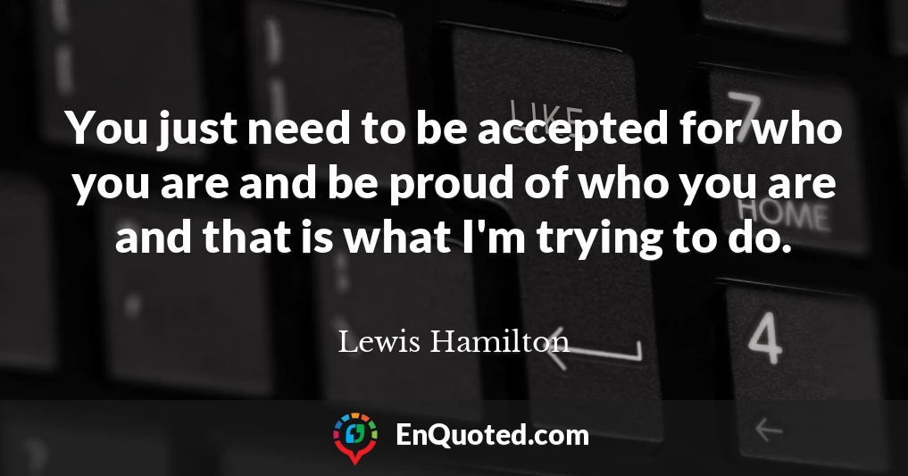 You just need to be accepted for who you are and be proud of who you are and that is what I'm trying to do.