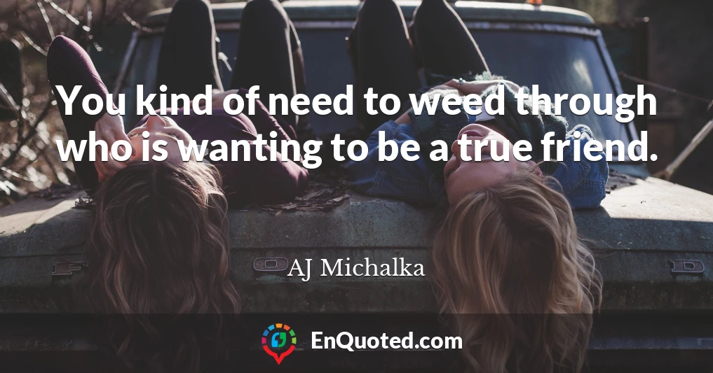 You kind of need to weed through who is wanting to be a true friend.