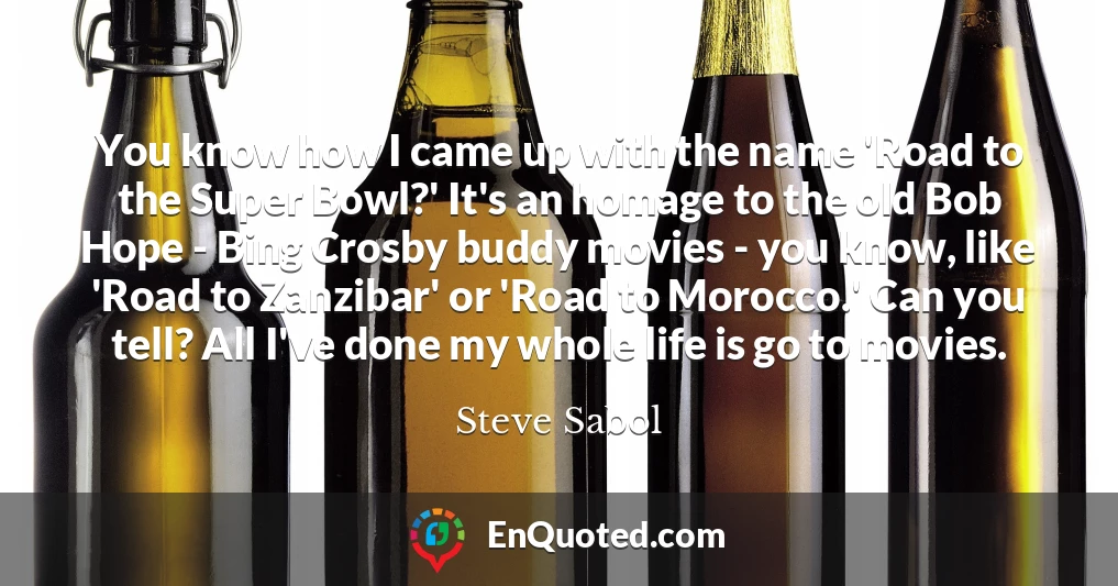 You know how I came up with the name 'Road to the Super Bowl?' It's an homage to the old Bob Hope - Bing Crosby buddy movies - you know, like 'Road to Zanzibar' or 'Road to Morocco.' Can you tell? All I've done my whole life is go to movies. You know how I came up with the name 'Road to the Super Bowl?' It's an homage to the old Bob Hope - Bing Crosby buddy movies - you know, like 'Road to Zanzibar' or 'Road to Morocco.' Can you tell? All I've done my whole life is go to movies.