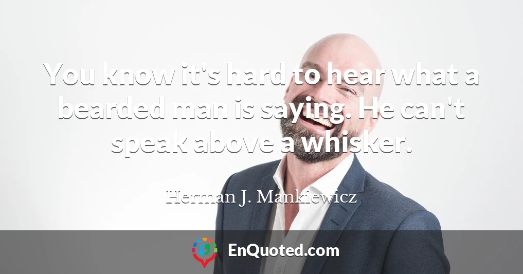 You know it's hard to hear what a bearded man is saying. He can't speak above a whisker.