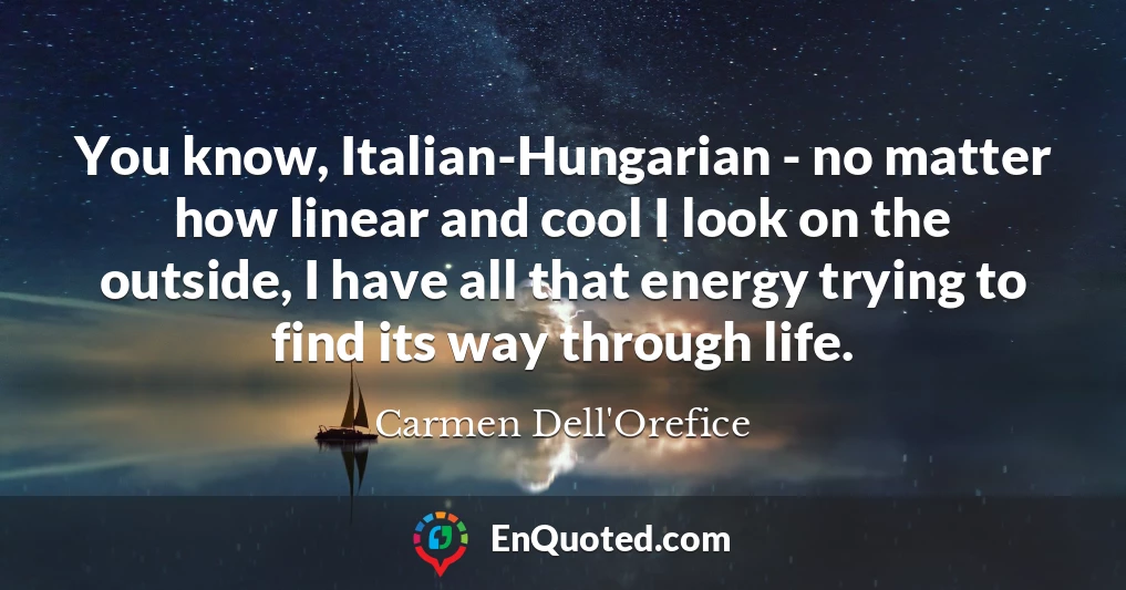 You know, Italian-Hungarian - no matter how linear and cool I look on the outside, I have all that energy trying to find its way through life.