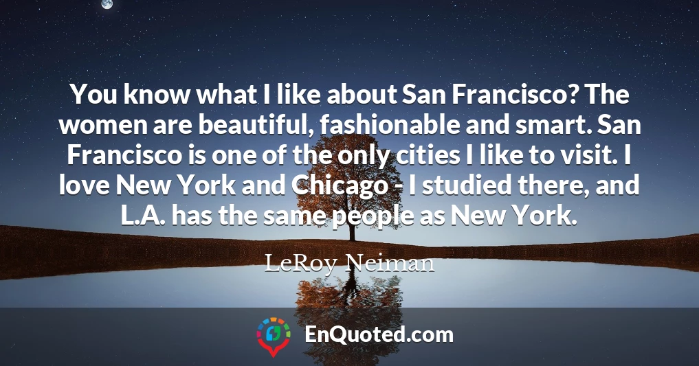 You know what I like about San Francisco? The women are beautiful, fashionable and smart. San Francisco is one of the only cities I like to visit. I love New York and Chicago - I studied there, and L.A. has the same people as New York.