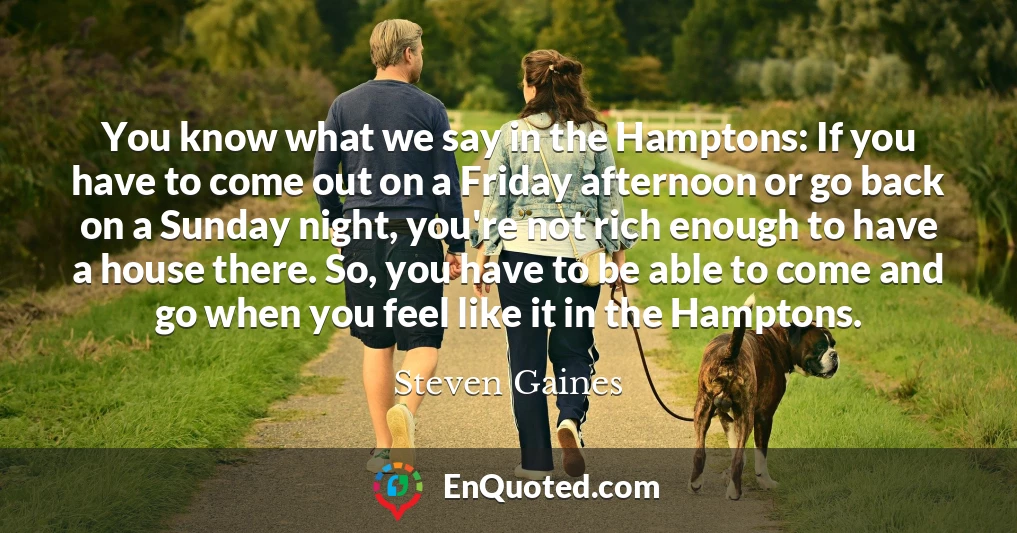 You know what we say in the Hamptons: If you have to come out on a Friday afternoon or go back on a Sunday night, you're not rich enough to have a house there. So, you have to be able to come and go when you feel like it in the Hamptons.