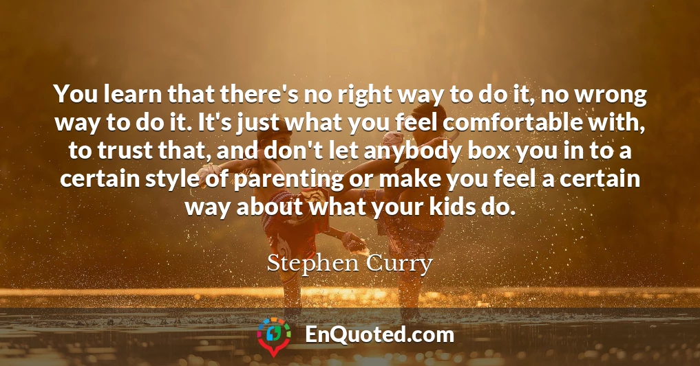 You learn that there's no right way to do it, no wrong way to do it. It's just what you feel comfortable with, to trust that, and don't let anybody box you in to a certain style of parenting or make you feel a certain way about what your kids do.