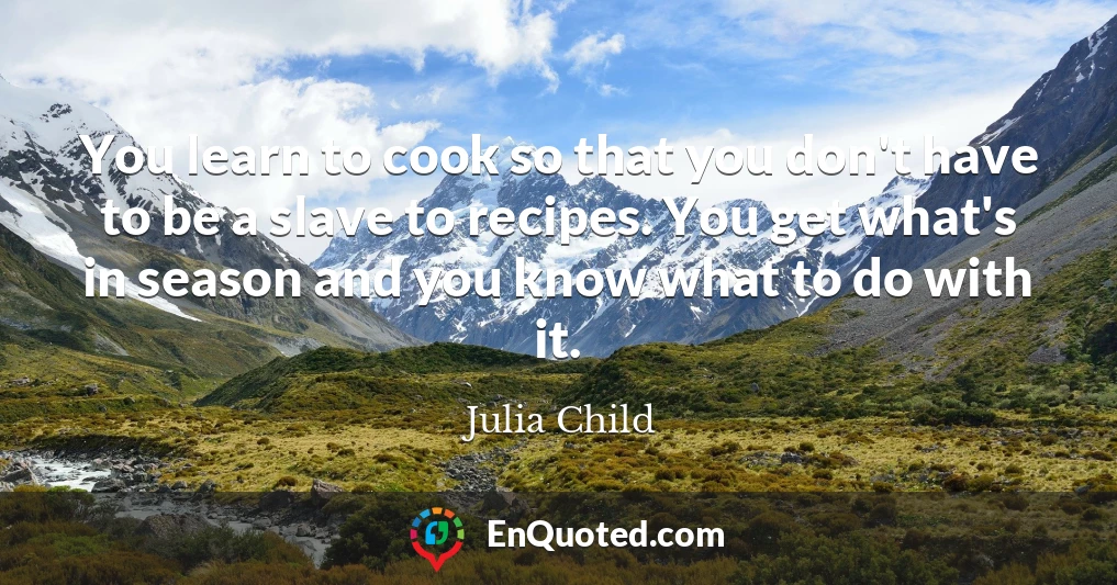 You learn to cook so that you don't have to be a slave to recipes. You get what's in season and you know what to do with it.