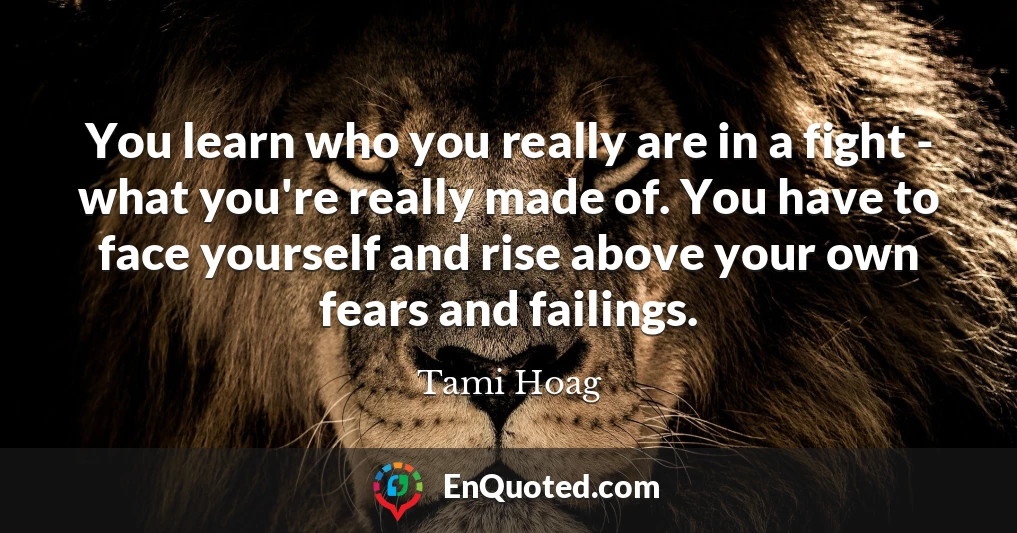 You learn who you really are in a fight - what you're really made of. You have to face yourself and rise above your own fears and failings.