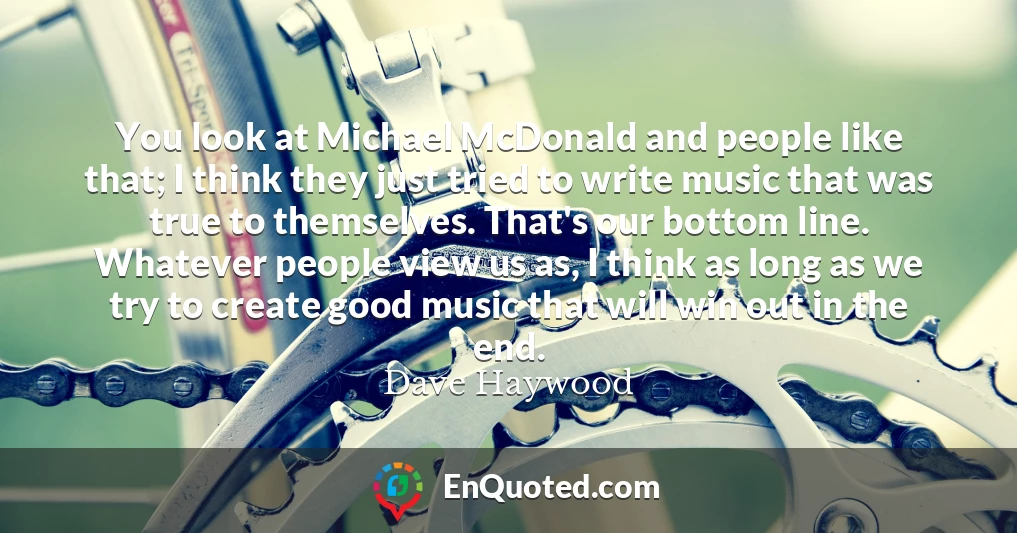 You look at Michael McDonald and people like that; I think they just tried to write music that was true to themselves. That's our bottom line. Whatever people view us as, I think as long as we try to create good music that will win out in the end. You look at Michael McDonald and people like that; I think they just tried to write music that was true to themselves. That's our bottom line. Whatever people view us as, I think as long as we try to create good music that will win out in the end.
