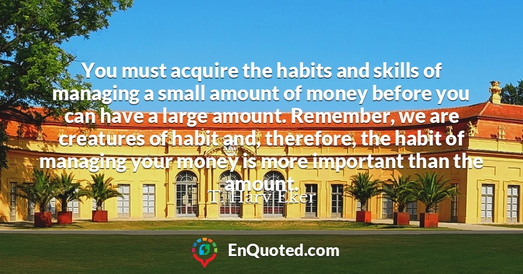 You must acquire the habits and skills of managing a small amount of money before you can have a large amount. Remember, we are creatures of habit and, therefore, the habit of managing your money is more important than the amount.