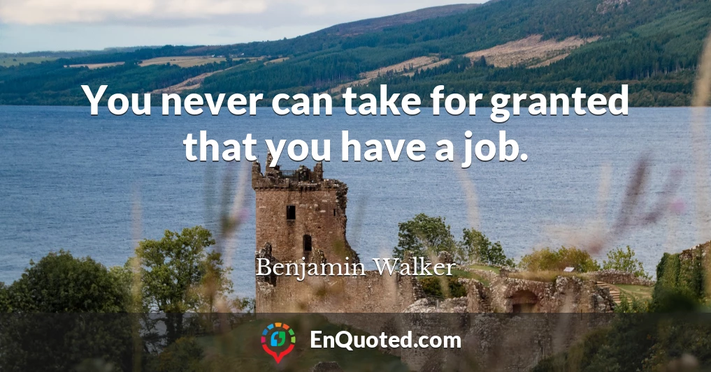 You never can take for granted that you have a job.