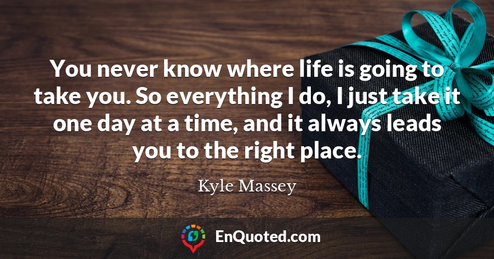 You never know where life is going to take you. So everything I do, I just take it one day at a time, and it always leads you to the right place.