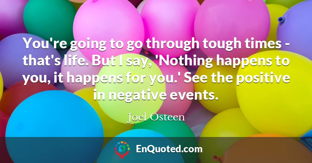 You're going to go through tough times - that's life. But I say, 'Nothing happens to you, it happens for you.' See the positive in negative events.