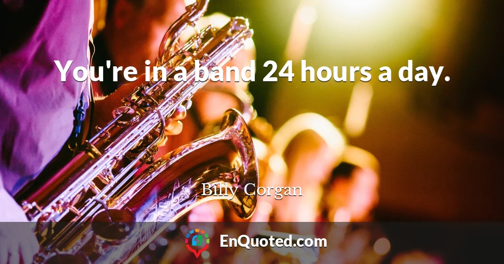 You're in a band 24 hours a day.