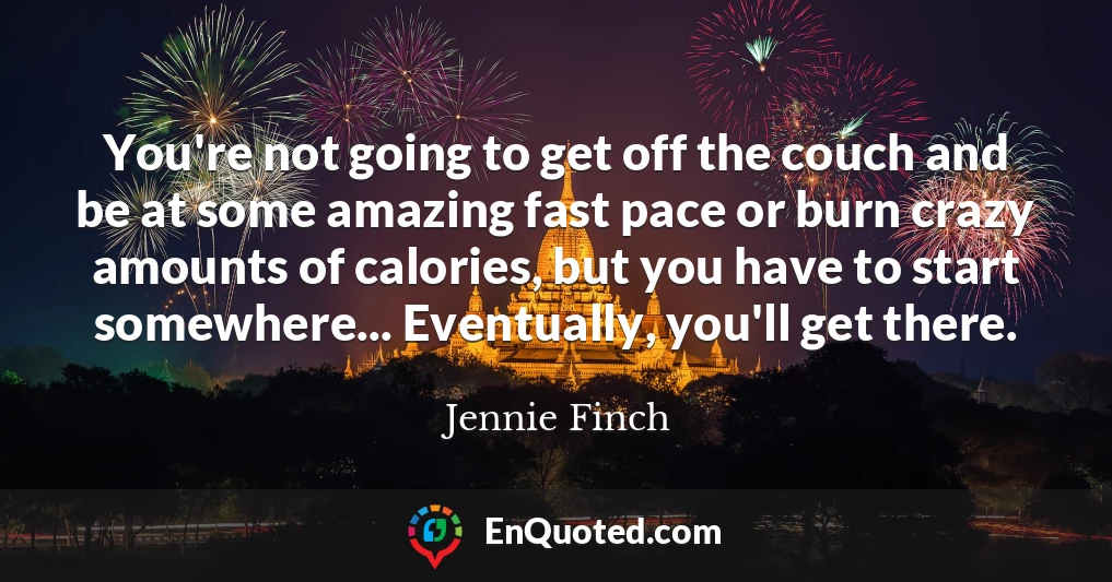 You're not going to get off the couch and be at some amazing fast pace or burn crazy amounts of calories, but you have to start somewhere... Eventually, you'll get there.