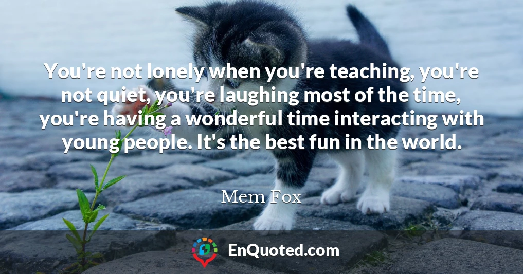 You're not lonely when you're teaching, you're not quiet, you're laughing most of the time, you're having a wonderful time interacting with young people. It's the best fun in the world.